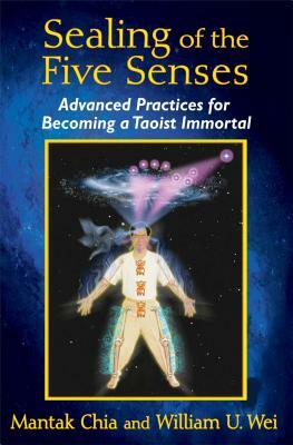 Sealing of the Five Senses: Advanced Practices for Becoming a Taoist Immortal by Mantak Chia, William U. Wei