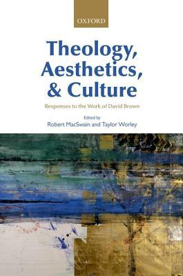 Theology, Aesthetics, and Culture: Responses to the Work of David Brown by Robert Macswain, Taylor Worley