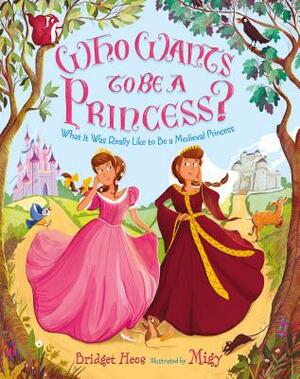 Who Wants to Be a Princess?: What It Was Really Like to Be a Medieval Princess by Bridget Heos