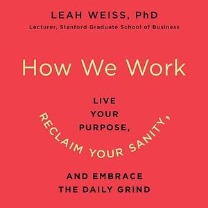 How We Work: Live Your Purpose, Reclaim Your Sanity, and Embrace the Daily Grind by Leah Weiss, Leah Weiss Phd