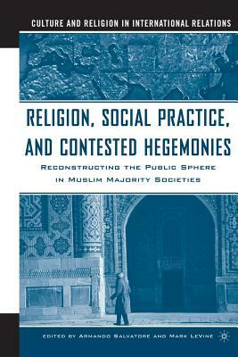 Religion, Social Practice, and Contested Hegemonies: Reconstructing the Public Sphere in Muslim Majority Societies by Armando Salvatore