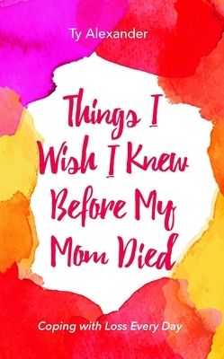 Things I Wish I Knew Before My Mom Died: Coping with Loss Every Day (Grief Gift, Bereavement Gift, for Readers of Motherless Daughters) by Ty Alexander