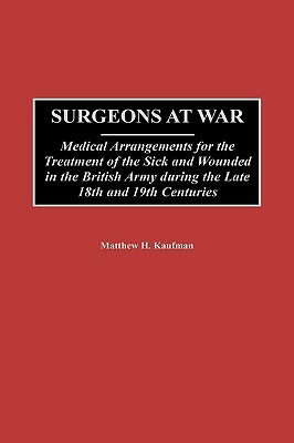 Surgeons at War: Medical Arrangements for the Treatment of the Sick and Wounded in the British Army During the Late 18th and 19th Centuries by Matthew S. Kaufman