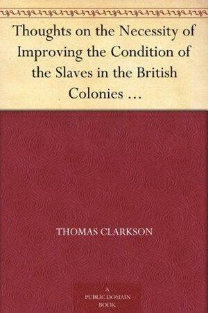 Thoughts on the Necessity of Improving the Condition of the Slaves in the British Colonies With a View to Their Ultimate Emancipation; and on the Practicability, ... and the Advantages of the Latter Measure. by Thomas Clarkson