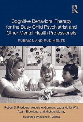 Cognitive Behavioral Therapy for the Busy Child Psychiatrist and Other Mental Health Professionals: Rubrics and Rudiments by Robert D. Friedberg, Angela A. Gorman, Laura Hollar Wilt