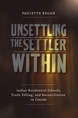 Unsettling the Settler Within: Indian Residential Schools, Truth Telling, and Reconciliation in Canada by Paulette Regan