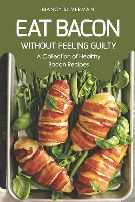 Eat Bacon Without Feeling Guilty: A Collection of Healthy Bacon Recipes by Nancy Silverman