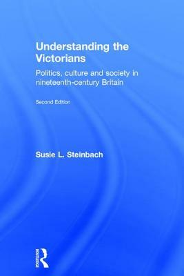 Understanding the Victorians: Politics, Culture and Society in Nineteenth-Century Britain by Susie L. Steinbach