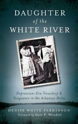 Daughter of the White River: Depression-Era Treachery and Vengeance in the Arkansas Delta by Denise White Parkinson