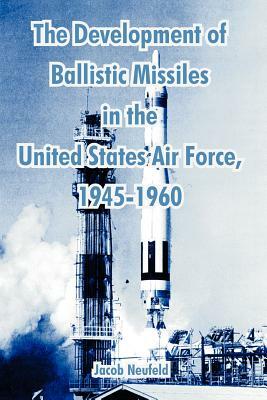 The Development of Ballistic Missiles in the United States Air Force, 1945-1960 by Jacob Neufeld