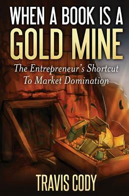 When a Book Is a Gold Mine: The Entrepreneur's Shortcut to Market Domination by Travis Cody