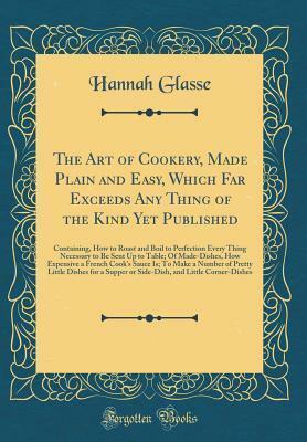 The Art of Cookery, Made Plain and Easy, Which Far Exceeds Any Thing of the Kind Yet Published: Containing, How to Roast and Boil to Perfection Every Thing Necessary to Be Sent Up to Table; Of Made-Dishes, How Expensive a French Cook's Sauce Is; To Make a by Hannah Glasse, Hannah Glasse