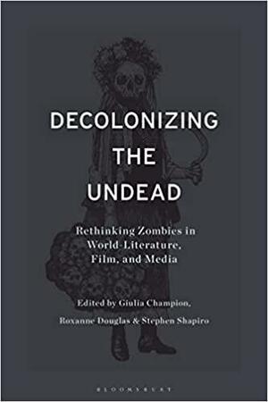 Decolonizing the Undead: Rethinking Zombies in World-Literature, Film, and Media by Stephen Shapiro, Giulia Champion, Roxanne Douglas