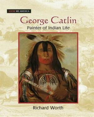 George Catlin: Painter of Indian Life: Painter of Indian Life by Richard Worth