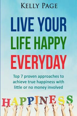 Live Your Life Happy Everyday: Top 7 proven approaches to achieve true happiness with little or no money involved by Kelly Page