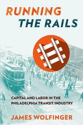 Running the Rails: Capital and Labor in the Philadelphia Transit Industry by James Wolfinger