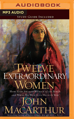 Twelve Extraordinary Women: How God Shaped Women of the Bible, and What He Wants to Do with You by John MacArthur