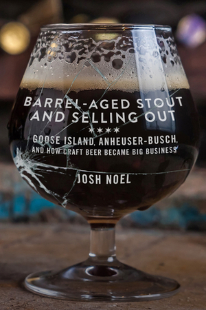 Barrel-Aged Stout and Selling Out: Goose Island, Anheuser-Busch, and How Craft Beer Became Big Business by Josh Noel