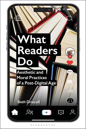 What Readers Do: Aesthetic and Moral Practices of a Post-Digital Age by Beth Driscoll