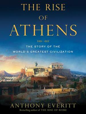 The Rise of Athens: The Story of the World's Greatest Civilization by Anthony Everitt