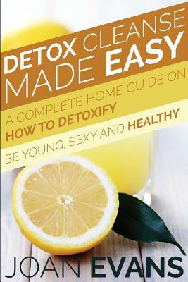 Detox Cleanse Made Easy: A Complete Home Guide on How to Detoxify: Be Young, Sexy and Healthy by Joan Evans