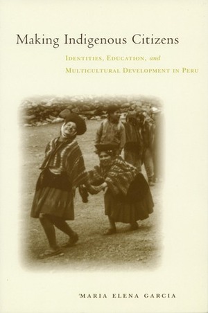 Making Indigenous Citizens: Identities, Education, and Multicultural Development in Peru by Maria Elena García