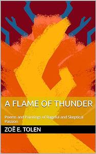 A Flame of Thunder: Poems and Paintings of Rageful and Skeptical Passion by Zoë E. Tolen