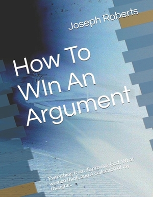How To WIn An Argument: Everything from disproving God, What women think, and A collection of my thoughts. by Joseph Roberts