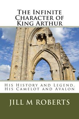 The Infinite Character of King Arthur: His History and Legend, His Camelot and Avalon by Carmel P. Roberts, Jill M. Roberts