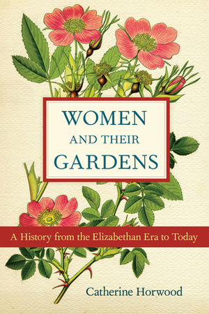 Women and Their Gardens: A History from the Elizabethan Era to Today by Catherine Horwood