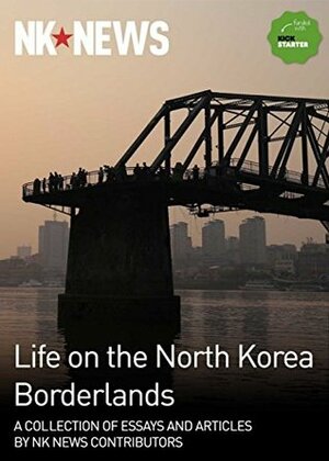 Life on the North Korea Borderlands: A Collection of Essays by NK News Contributors by John Driscoll, Andrei Lankov, Je Son Lee, Jennifer Dodgson, Laurence Steele