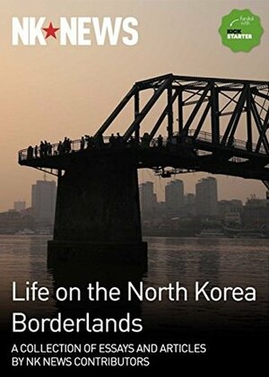 Life on the North Korea Borderlands: A Collection of Essays by NK News Contributors by Je Son Lee, Laurence Steele, John Driscoll, Andrei Lankov, Jennifer Dodgson