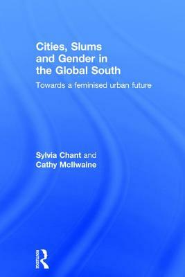 Cities, Slums and Gender in the Global South: Towards a feminised urban future by Sylvia Chant, Cathy McIlwaine