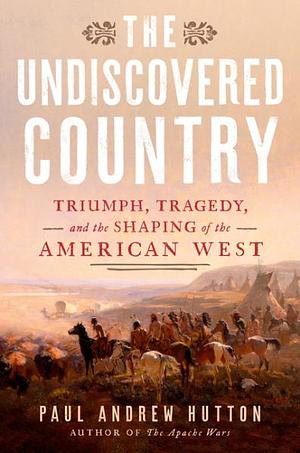 The Undiscovered Country: Triumph, Tragedy, and the Shaping of the American West by Paul Andrew Hutton