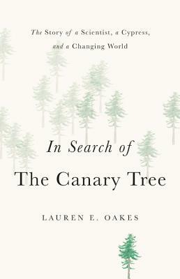 In Search of the Canary Tree: The Story of a Scientist, a Cypress, and a Changing World by Lauren E. Oakes