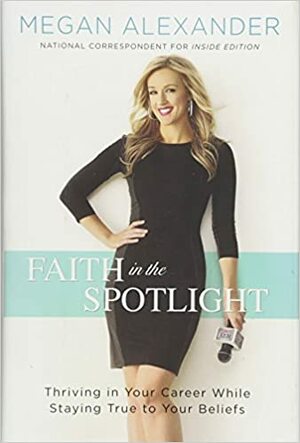 Faith in the Spotlight: Thriving in Your Career While Staying True to Your Beliefs by Megan Alexander