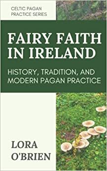 The Fairy Faith in Ireland: History, Tradition, and Modern Pagan Practice by Lora O'Brien