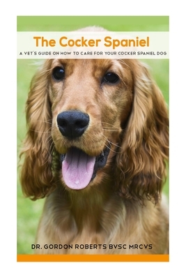 The Cocker Spaniel: A Vet's Guide on How to Care for your Cocker Spaniel Dog by Gordon Roberts Bvsc Mrcvs