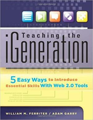 Teaching the iGeneration Five Easy Ways to Introduce Essential Skills With Web 2.0 Tools by Adam Garry, William M. Ferriter