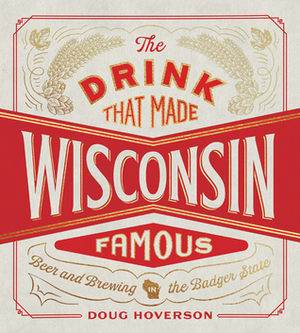 The Drink That Made Wisconsin Famous: Beer and Brewing in the Badger State by Doug Hoverson