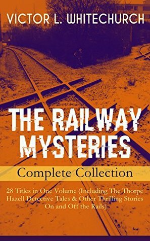 THE RAILWAY MYSTERIES - Complete Collection: 28 Titles in One Volume (Including The Thorpe Hazell Detective Tales & Other Thrilling Stories On and Off ... a Tight Fix, A Warning in Red and many more by Victor L. Whitechurch