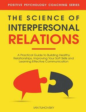 The Science of Interpersonal Relations: A Practical Guide to Building Healthy Relationships, Improving Your Soft Skills and Learning Effective Communi by Ian Tuhovsky