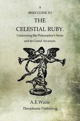 A Brief Guide To The Celestial Ruby: Concerning The Philosopher's Stone And Its Grand Arcanum by A. E. Waite