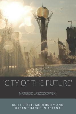 City of the Future': Built Space, Modernity and Urban Change in Astana by Mateusz Laszczkowski