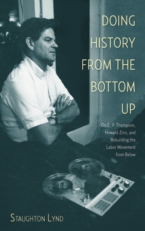 Doing History from the Bottom Up: On E.P. Thompson, Howard Zinn, and Rebuilding the Labor Movement from Below by Staughton Lynd