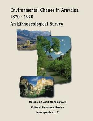 Environmental Change in Aravaipa, 1870-1970: An Ethnoecological Survey by U. S. Department of the Interior, Bureau of Land Management