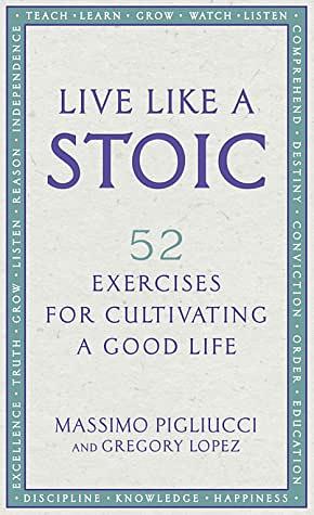 Live Like A Stoic: 52 Exercises for Cultivating a Good Life by Massimo Pigliucci, Gregory Lopez