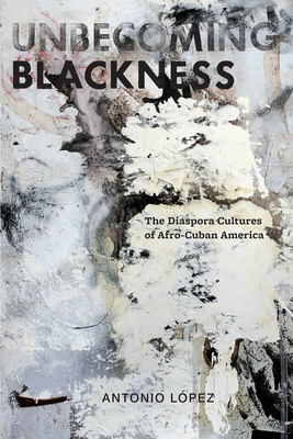 Unbecoming Blackness: The Diaspora Cultures of Afro-Cuban America by Antonio Lopez