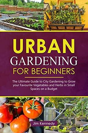 Urban Gardening for Beginners: The Ultimate Guide to City Gardening to Grow Your Favorite Vegetables and Herbs in Small Spaces on a Budget by Jim Kennedy