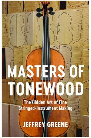 Masters of Tonewood: The Hidden Art of Fine Stringed-instrument Making by Jeffrey Greene